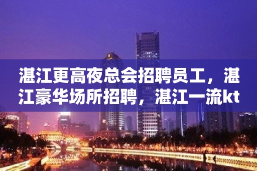 湛江更高夜总会招聘员工，湛江豪华场所招聘，湛江一流ktv招聘