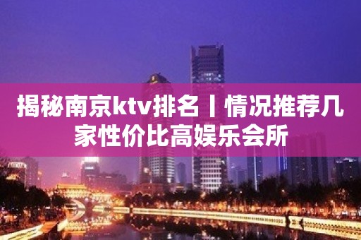 揭秘﻿南京ktv排名丨情况推荐几家性价比高娱乐会所