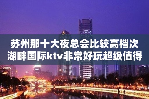 苏州那十大夜总会比较高档次湖畔国际ktv非常好玩超级值得大家消费