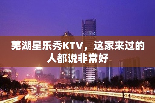 芜湖星乐秀KTV，这家来过的人都说非常好