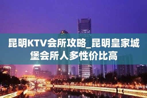 昆明KTV会所攻略_昆明皇家城堡会所人多性价比高