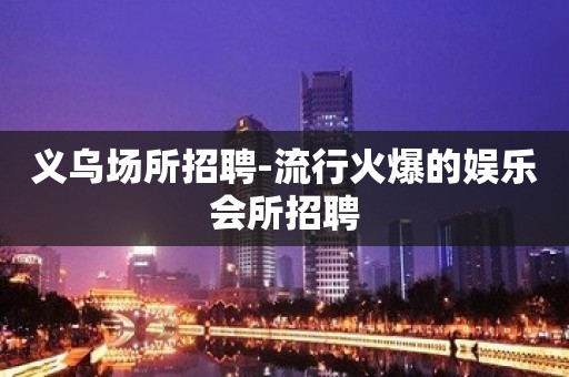 义乌场所招聘-流行火爆的娱乐会所招聘