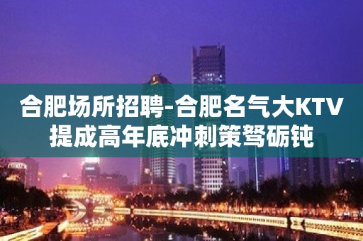 合肥场所招聘-合肥名气大KTV提成高年底冲刺策驽砺钝