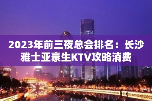 2023年前三夜总会排名：长沙雅士亚豪生KTV攻略消费