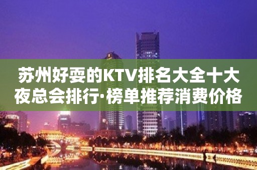 苏州好耍的KTV排名大全十大夜总会排行·榜单推荐消费价格表