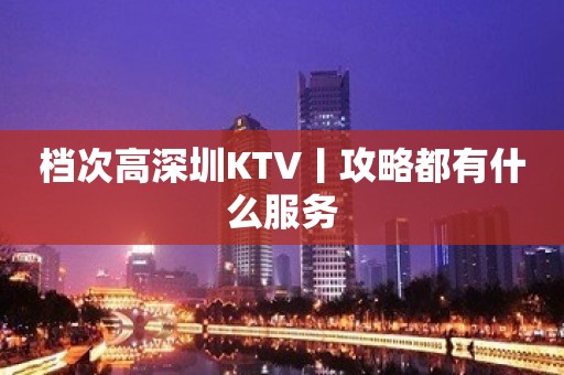 档次高深圳KTV丨攻略都有什么服务