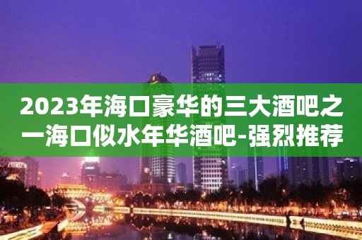 2023年海口豪华的三大酒吧之一海口似水年华酒吧-强烈推荐