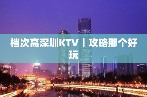 档次高深圳KTV丨攻略那个好玩