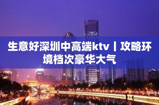 生意好深圳中高端ktv丨攻略环境档次豪华大气