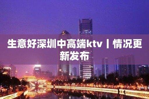 生意好深圳中高端ktv丨情况更新发布