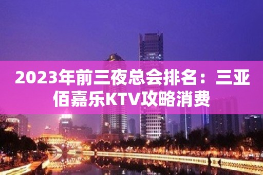 2023年前三夜总会排名：三亚佰嘉乐KTV攻略消费