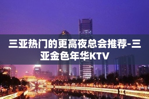 三亚热门的更高夜总会推荐-三亚金色年华KTV