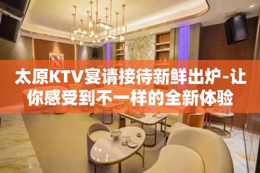 太原KTV宴请接待新鲜出炉-让你感受到不一样的全新体验