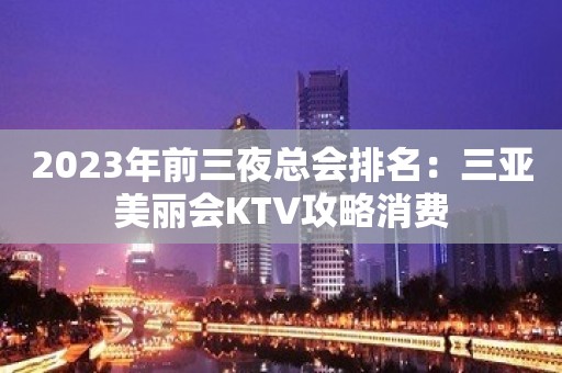 2023年前三夜总会排名：三亚美丽会KTV攻略消费