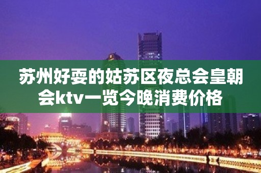 苏州好耍的姑苏区夜总会皇朝会ktv一览今晚消费价格