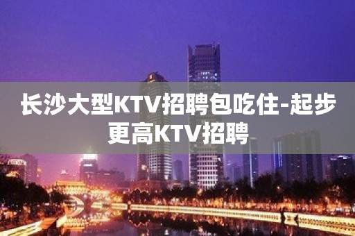 长沙大型KTV招聘包吃住-起步更高KTV招聘