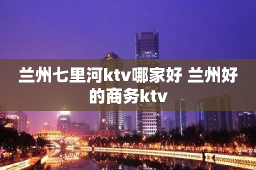 兰州七里河ktv哪家好 兰州好的商务ktv