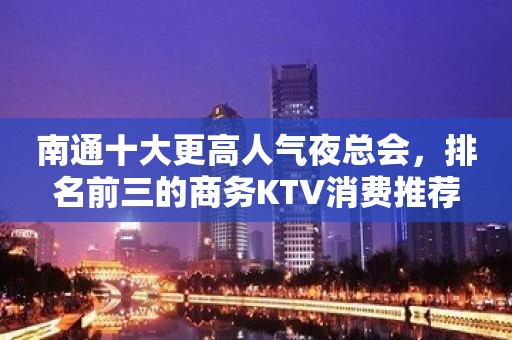 南通十大更高人气夜总会，排名前三的商务KTV消费推荐