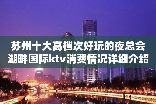 苏州十大高档次好玩的夜总会湖畔国际ktv消费情况详细介绍大力推荐