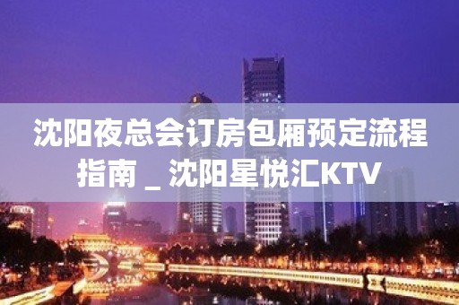 沈阳夜总会订房包厢预定流程指南＿沈阳星悦汇KTV