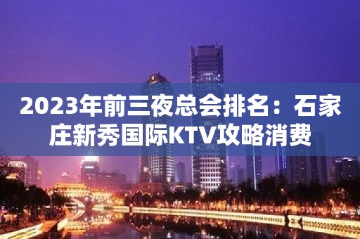 2023年前三夜总会排名：石家庄新秀国际KTV攻略消费