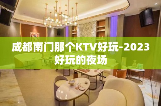 成都南门那个KTV好玩-2023好玩的夜场