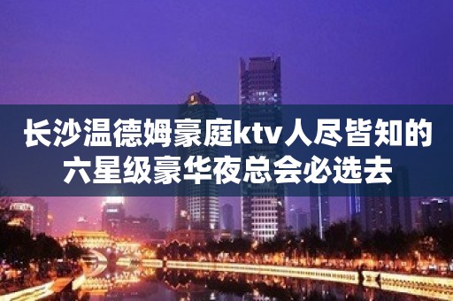 长沙温德姆豪庭ktv人尽皆知的六星级豪华夜总会必选去