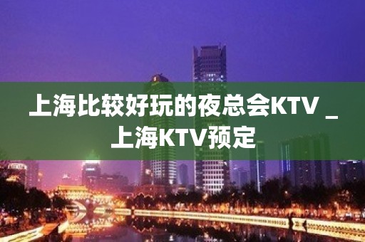 上海比较好玩的夜总会KTV＿上海KTV预定