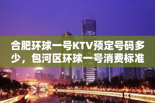 合肥环球一号KTV预定号码多少，包河区环球一号消费标准？