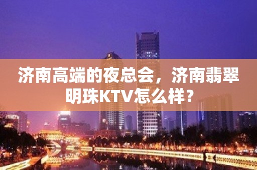 济南高端的夜总会，济南翡翠明珠KTV怎么样？