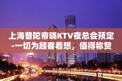 上海普陀帝晓KTV夜总会预定-一切为顾客着想，值得称赞