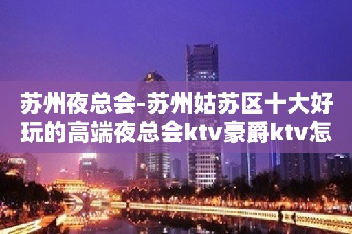 苏州夜总会-苏州姑苏区十大好玩的高端夜总会ktv豪爵ktv怎么样