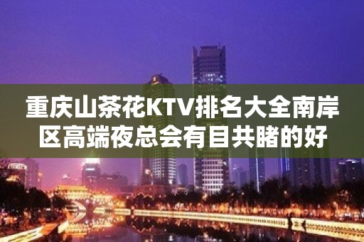 重庆山茶花KTV排名大全南岸区高端夜总会有目共睹的好