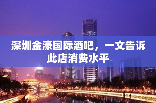 深圳金濠国际酒吧，一文告诉此店消费水平