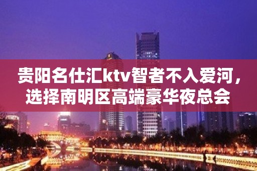 贵阳名仕汇ktv智者不入爱河，选择南明区高端豪华夜总会