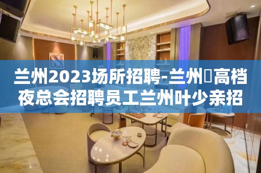 兰州2023场所招聘-兰州樶高档夜总会招聘员工兰州叶少亲招