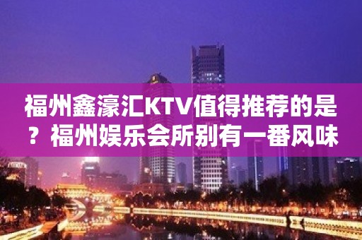 福州鑫濠汇KTV值得推荐的是？福州娱乐会所别有一番风味