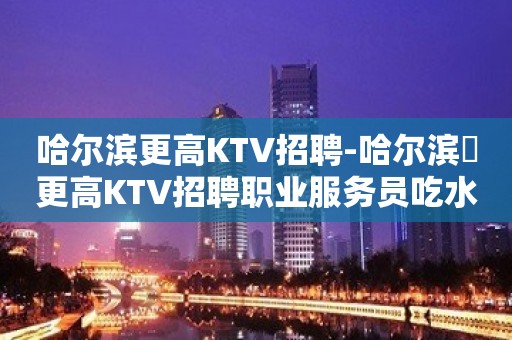 哈尔滨更高KTV招聘-哈尔滨樶更高KTV招聘职业服务员吃水果就能赚