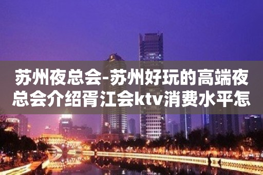 苏州夜总会-苏州好玩的高端夜总会介绍胥江会ktv消费水平怎么样