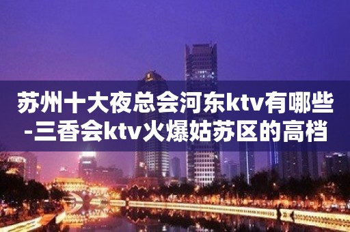 苏州十大夜总会河东ktv有哪些-三香会ktv火爆姑苏区的高档会所