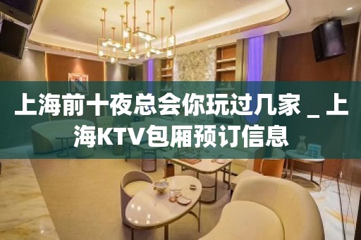 上海前十夜总会你玩过几家＿上海KTV包厢预订信息