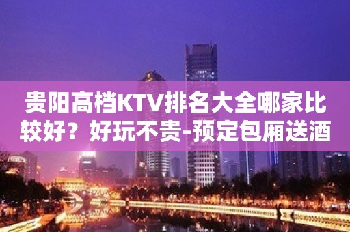 贵阳高档KTV排名大全哪家比较好？好玩不贵-预定包厢送酒水果盘小吃