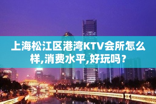 上海松江区港湾KTV会所怎么样,消费水平,好玩吗？