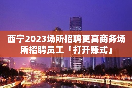 西宁2023场所招聘更高商务场所招聘员工「打开赚式」