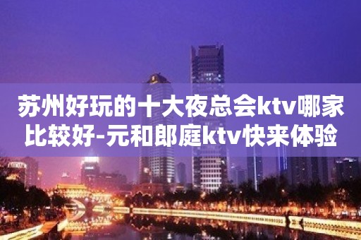 苏州好玩的十大夜总会ktv哪家比较好-元和郎庭ktv快来体验吧