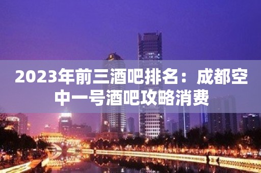 2023年前三酒吧排名：成都空中一号酒吧攻略消费