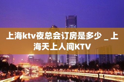 上海ktv夜总会订房是多少＿上海天上人间KTV