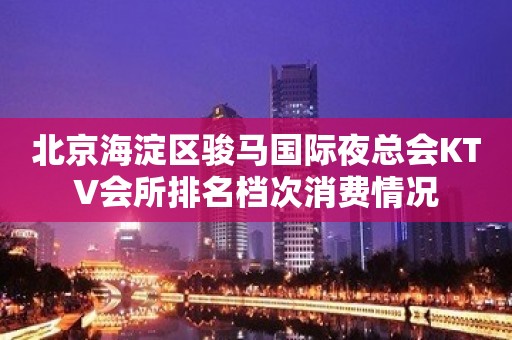 北京海淀区骏马国际夜总会KTV会所排名档次消费情况