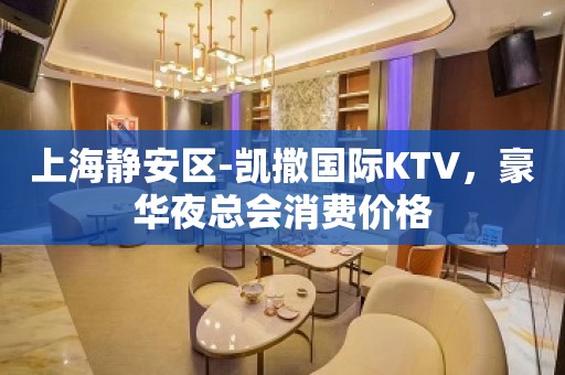 上海静安区-凯撒国际KTV，豪华夜总会消费价格