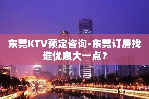 东莞KTV预定咨询-东莞订房找谁优惠大一点？